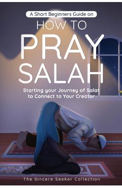 A Short Beginners Guide on How to Pray Salah: Starting Your Journey of Salat to Connect to Your Creator with Simple Step by Step Instructions - The Sincere Seeker Collection