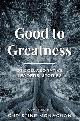 Good to Greatness: 20 Collaborative Leaders' Stories - Christine Monaghan