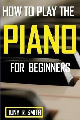 How to Play The Piano: For Beginner's A Complete Guide (How to Play the Piano and Keyboard) - Tony R. Smith