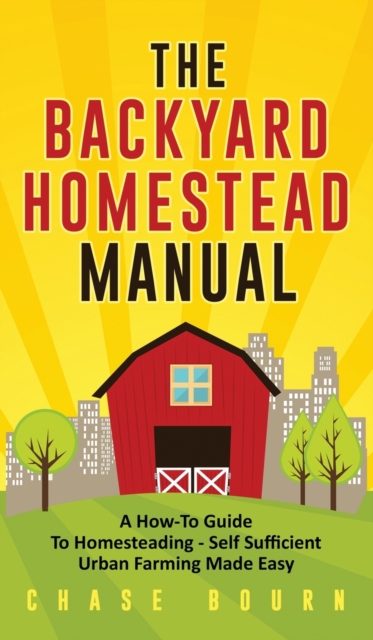 The Backyard Homestead Manual: A How-To Guide to Homesteading - Self Sufficient Urban Farming Made Easy - Chase Bourn