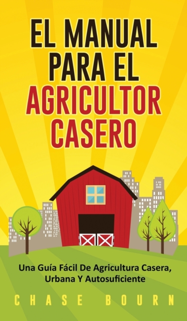 El Manual Para El Agricultor Casero: Una Guía Fácil De Agricultura Casera, Urbana Y Autosuficiente - Chase Bourn