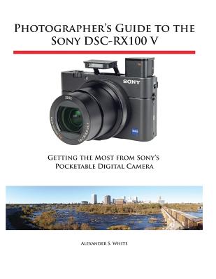 Photographer's Guide to the Sony DSC-RX100 V: Getting the Most from Sony's Pocketable Digital Camera - Alexander S. White