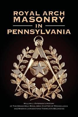 Royal Arch Masonry In Pennsylvania: William J. Patterson's History of The Grand Holy Royal Arch Chapter of Pennsylvania and Masonic Jurisdictions Ther - William J. Paterson
