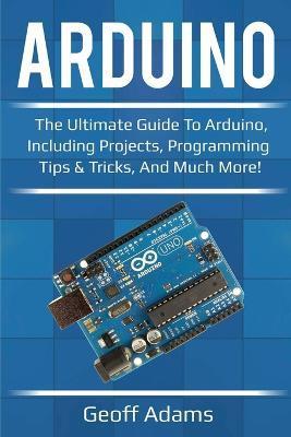 Arduino: The ultimate guide to Arduino, including projects, programming tips & tricks, and much more! - Geoff Adams