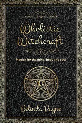 Wholistic Witchcraft: Magick for the mind, body and soul - Belinda Joy Payne