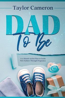 Dad To Be: A 12 Month Action Plan to Guide New Fathers Through Pregnancy - Taylor Cameron
