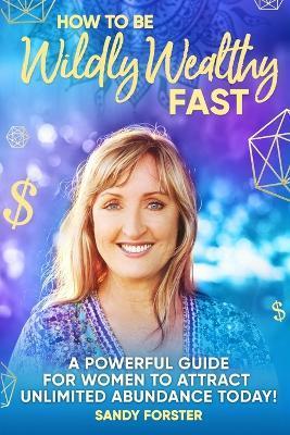 How To Be Wildly Wealthy FAST: A Powerful Guide For Women To Attract Unlimited Abundance Today! - Sandy Forster