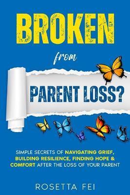 Broken From Parent Loss?: Simple Secrets Of Navigating Grief, Building Resilience, Finding Hope & Comfort After The Loss Of Your Parent - Rosetta Fei