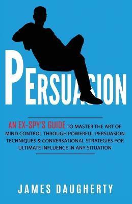 Persuasion: An Ex-SPY's Guide to Master the Art of Mind Control Through Powerful Persuasion Techniques & Conversational Tactics fo - James Daugherty