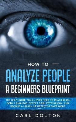 How To Analyze People A Beginners Blueprint: : The Only Guide You'll Ever Need to Read Human Body Language, Detect Dark Psychology, and Become a Human - Carl Dolton