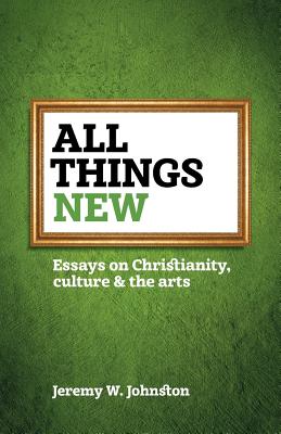 All things new: Essays on Christianity, culture & the arts - Jeremy W. Johnston