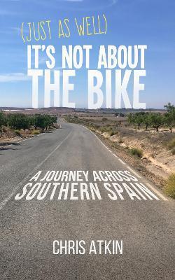 (Just As Well) It's Not About The Bike: A Journey Across Southern Spain - Chris Atkin