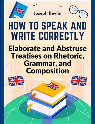 How to Speak and Write Correctly: Elaborate and Abstruse Treatises on Rhetoric, Grammar, and Composition - Joseph Devlin
