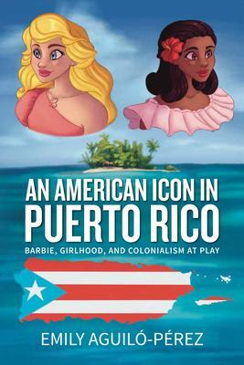 An American Icon in Puerto Rico: Barbie, Girlhood, and Colonialism at Play - Emily R. Aguiló-pérez