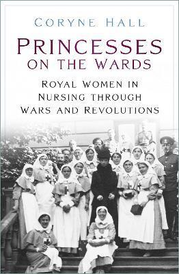 Princesses on the Wards: Royal Women in Nursing Through Wars and Revolutions - Coryne Hall
