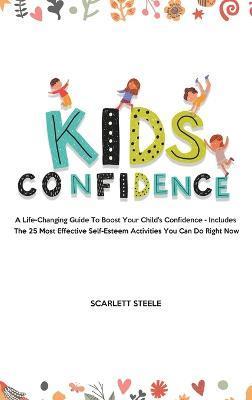 Kids Confidence: A Life-Changing Guide to Boost Your Child's Confidence - Includes The 25 Most Effective Self-Esteem Activities You Can - Scarlett Steele