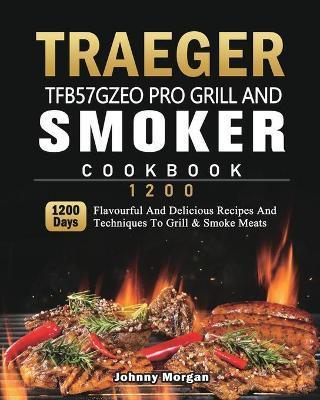 Traeger TFB57GZEO Pro Grill and Smoker Cookbook 1200: 1200 Days Flavourful And Delicious Recipes And Techniques To Grill & Smoke Meats - Johnny Morgan