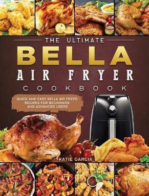 The Ultimate Bella Air Fryer Cookbook: Quick and Easy Bella Air Fryer Recipes for Beginners and Advanced Users - Katie Garcia