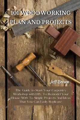 101 Woodworking Plan and Projects: The Guide to Start Your Carpentry Workshop with DIY, To Remodel Your House With To Simple Projects And Ideas That Y - Jeff Brown