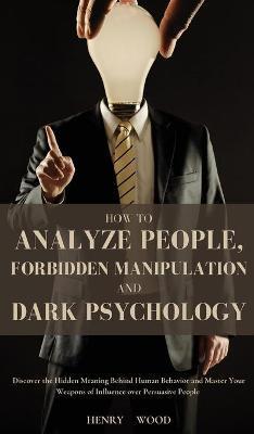How to Analyze People, Forbidden Manipulation and Dark Psychology: Discover the Hidden Meaning Behind Human Behavior and Master Your Weapons of Influe - Henry Wood