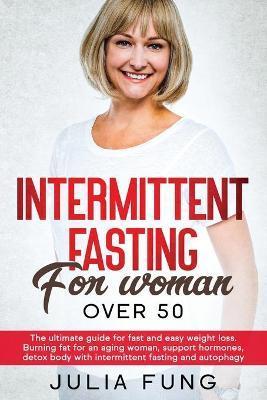 Intermittent Fasting for Women Over 50: The Ultimate Guide For Fast And Easy Weight Loss. Burning Fat For An Aging Woman, Support Hormones, Detox Body - Julia Fung