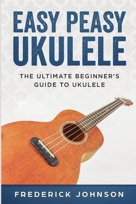 Easy Peasy Ukulele: The Ultimate Beginner's Guide to Ukulele - Frederick Johnson