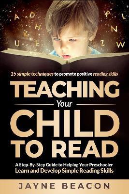 Teaching Your Child To Read: A Step By Step Guide To Helping Your Preschooler Learn And Develop Simple Reading Skills - Jayne Beacon