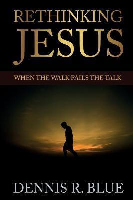 Rethinking Jesus: When the Walk Fails the Talk - Dennis R. Blue