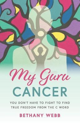 My Guru Cancer: You Don't Have to Fight to Find True Freedom from the C Word - Bethany Webb