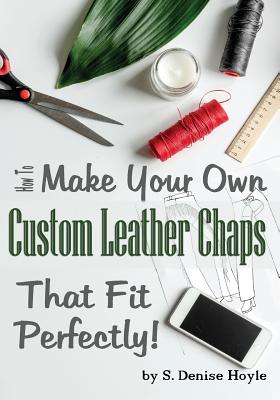 How to Make Your Own Custom Leather Chaps that Fit Perfectly: Illustrated Step-By-Step Guide - S. Denise Hoyle