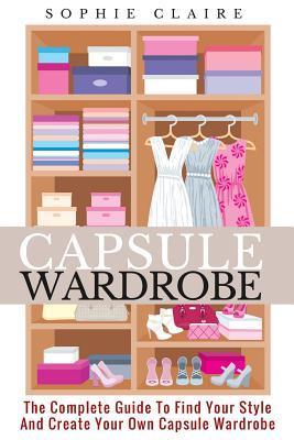Capsule Wardrobe: The Complete Guide To Find Your Style And Create Your Own Capsule Wardrobe - Sophie Claire