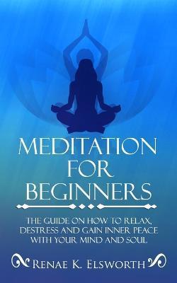 Meditation For Beginners: The Guide On How To Relax, Destress And Gain Inner Peace With Your Mind And Soul - Renae K. Elsworth