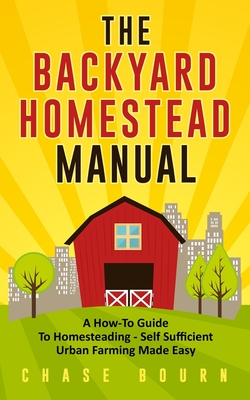 The Backyard Homestead Manual: A How-To Guide to Homesteading - Self Sufficient Urban Farming Made Easy - Chase Bourn