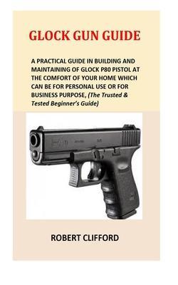 Glock Gun Guide: A Practical Guide In Building And Maintaining Of Glock P80 Pistol At The Comfort Of Your Home Which Can Be For Persona - Robert Clifford