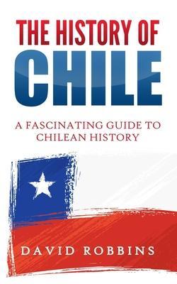 The History of Chile: A Fascinating Guide to Chilean History - David Robbins