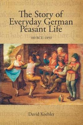 The Story of Everyday German Peasant Life: 100 BCE to 1850 - David Jon Koehler