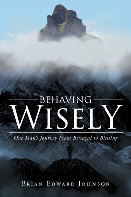 Behaving Wisely: One Man's Journey From Betrayal to Blessing - Brian Edward Johnson