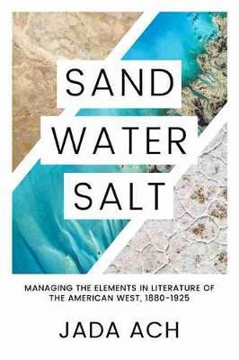 Sand, Water, Salt: Managing the Elements in Literature of the American West, 1880-1925 - Jada Ach