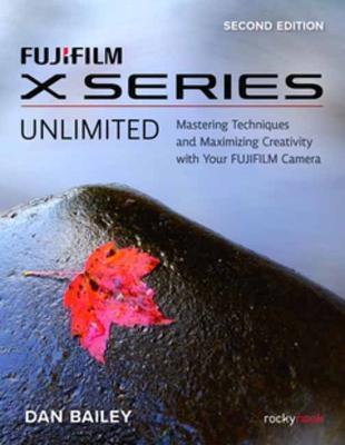 Fujifilm X Series Unlimited: Mastering Techniques and Maximizing Creativity with Your Fujifilm Camera - Dan Bailey