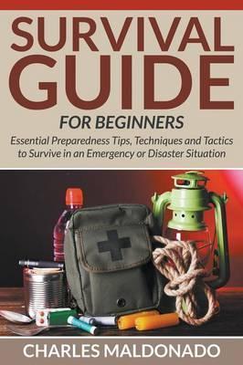 Survival Guide For Beginners: Essential Preparedness Tips, Techniques and Tactics to Survive in an Emergency or Disaster Situation - Charles Maldonado