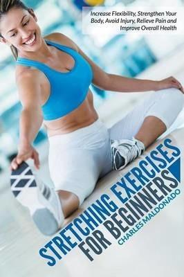 Stretching Exercises For Beginners: Increase Flexibility, Strengthen Your Body, Avoid Injury, Relieve Pain and Improve Overall Health - Charles Maldonado