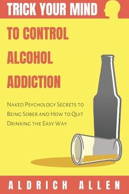 Trick Your Mind to Control Alcohol Addiction: Naked Psychology Secrets to Being Sober and How to Quit Drinking the Easy Way - Aldrich Allen