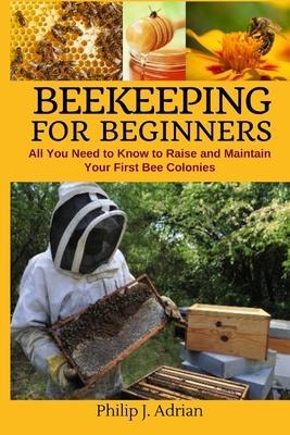 Beekeeping for Beginners: All You Need to Know to Raise and Maintain Your First Bee Colonies. - Philip J. Adrian