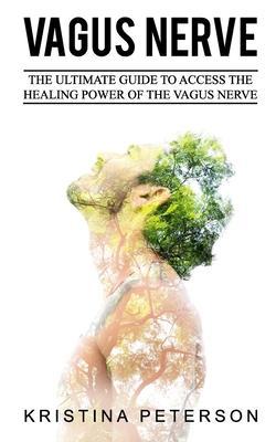 Vagus Nerve: The Ultimate Guide To Access The Healing Power Of The Vagus Nerve - Kristina Peterson