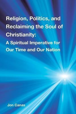 Religion, Politics, and Reclaiming the Soul of Christianity: A Spiritual Imperative for Our Time and Our Nation - Jon Canas