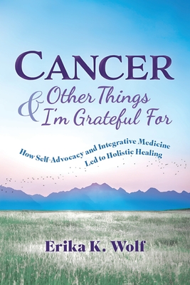 Cancer and Other Things I'm Grateful For: How Self-Advocacy and Integrative Medicine Led to Holistic Healing - Erika K. Wolf