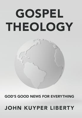 Gospel Theology: God's Good News for Everything - John Kuyper Liberty