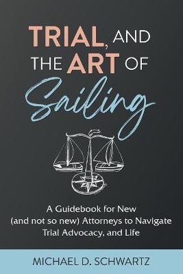 Trial and the Art of Sailing: A Guidebook for New (and Not So New) Attorneys to Navigate Trial Advocacy, and Life - Michael D. Schwartz