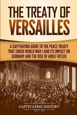 The Treaty of Versailles: A Captivating Guide to the Peace Treaty That Ended World War 1 and Its Impact on Germany and the Rise of Adolf Hitler - Captivating History