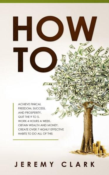 How To: Achieve Finical Freedom, Success, and Prosperity. Quit the 9 to 5. Work 4 Hours a Week. Obtain Wealth and Money. Creat - Jeremy Clark